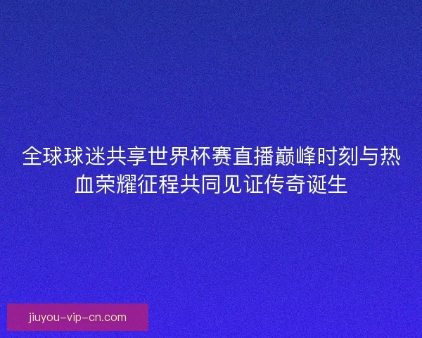 全球球迷共享世界杯赛直播巅峰时刻与热血荣耀征程共同见证传奇诞生