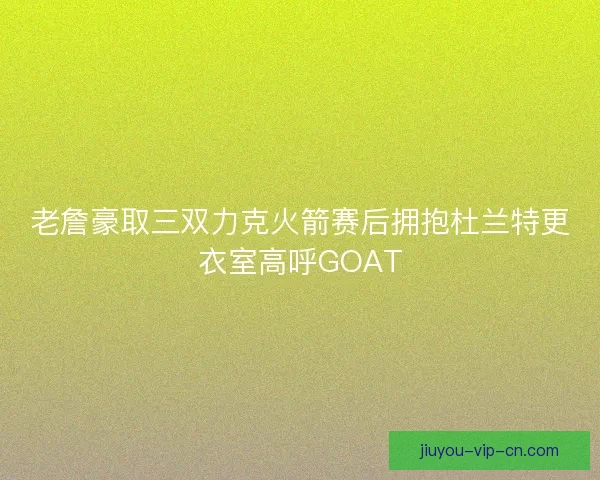 老詹豪取三双力克火箭赛后拥抱杜兰特更衣室高呼GOAT