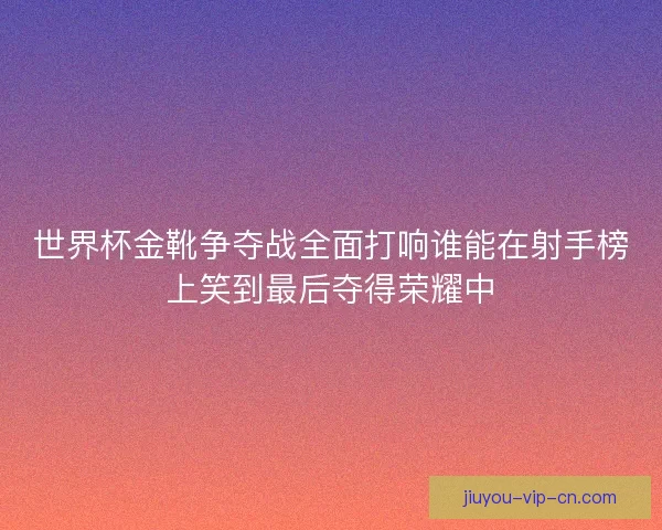 世界杯金靴争夺战全面打响谁能在射手榜上笑到最后夺得荣耀中