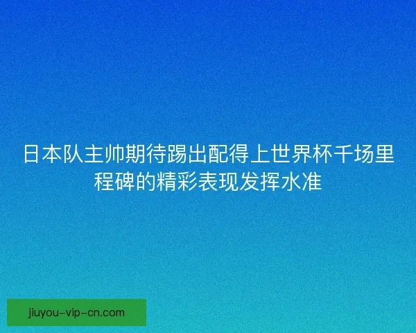 日本队主帅期待踢出配得上世界杯千场里程碑的精彩表现发挥水准